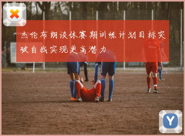 杰伦布朗谈休赛期训练计划目标突破自我实现更高潜力