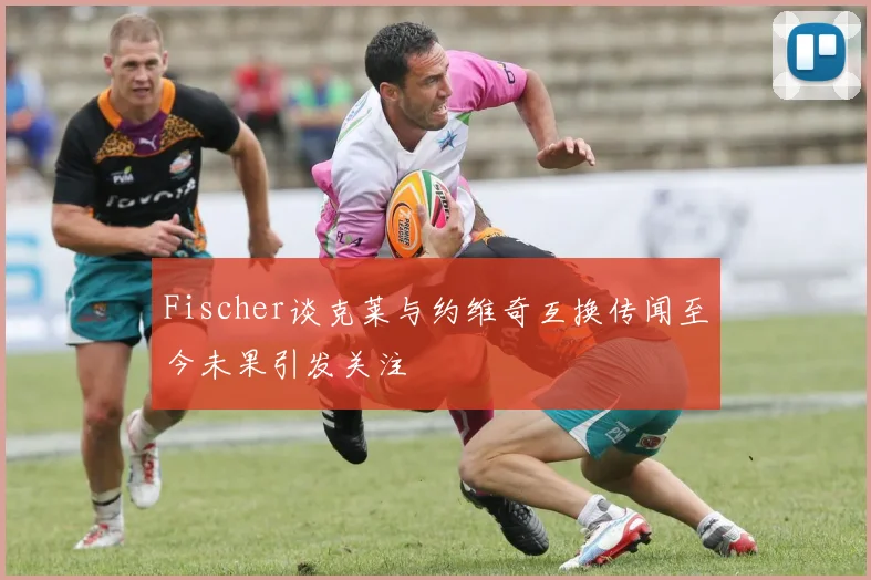 Fischer谈克莱与约维奇互换传闻至今未果引发关注