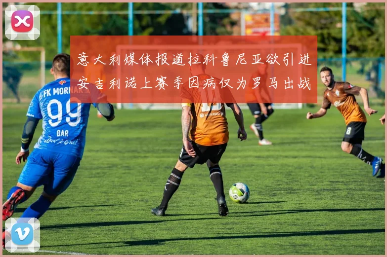 意大利媒体报道拉科鲁尼亚欲引进安吉利诺上赛季因病仅为罗马出战9场