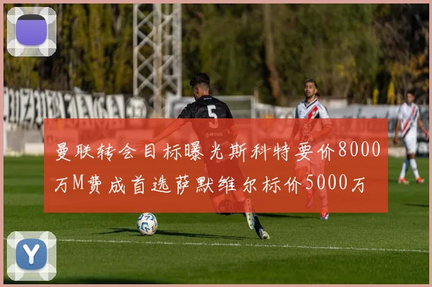 曼联转会目标曝光斯科特要价8000万M费成首选萨默维尔标价5000万