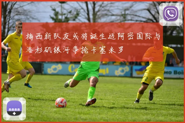 梅西新队友或将诞生迈阿密国际与洛杉矶银河争抢卡塞米罗