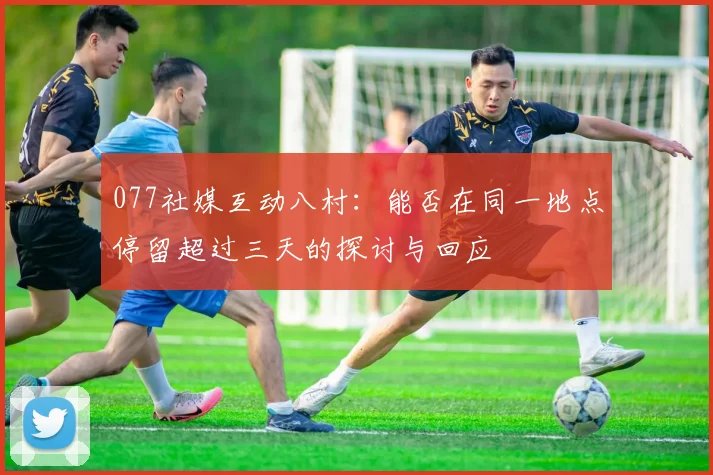 077社媒互动八村：能否在同一地点停留超过三天的探讨与回应