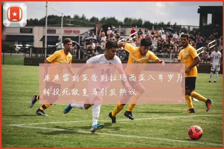 库库雷利亚告别拉玛西亚八年岁月转投死敌皇马引发热议