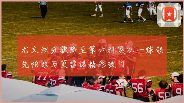 尤文积分骤降至第六科莫以一球领先帕尔马莫雷诺精彩破门