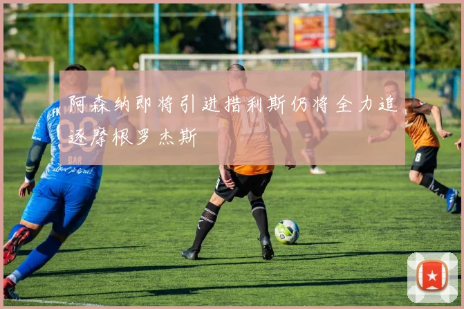 阿森纳即将引进措利斯仍将全力追逐摩根罗杰斯