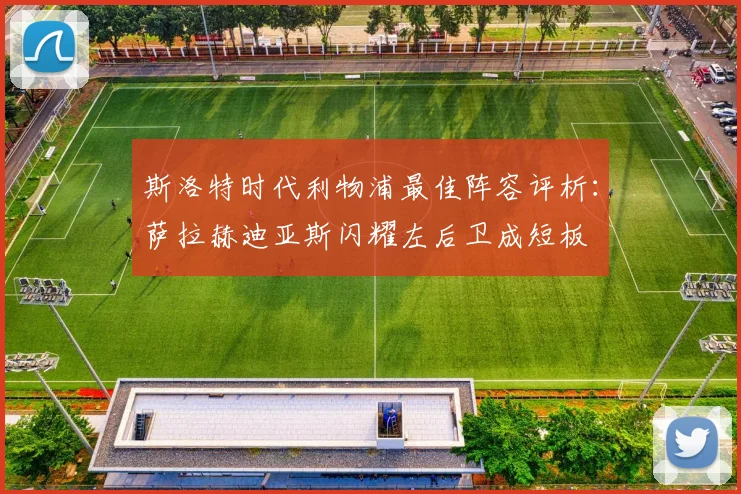 斯洛特时代利物浦最佳阵容评析：萨拉赫迪亚斯闪耀左后卫成短板