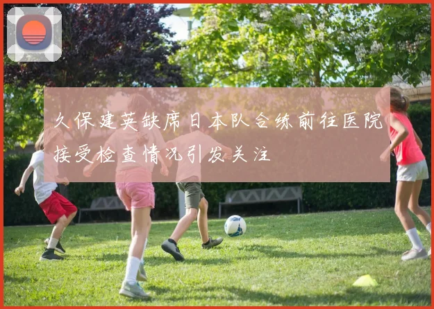 久保建英缺席日本队合练前往医院接受检查情况引发关注