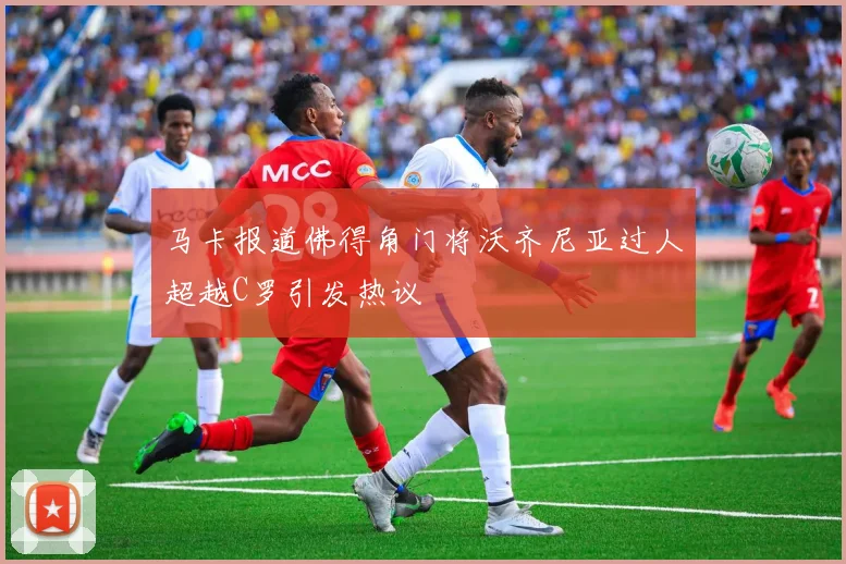 马卡报道佛得角门将沃齐尼亚过人超越C罗引发热议