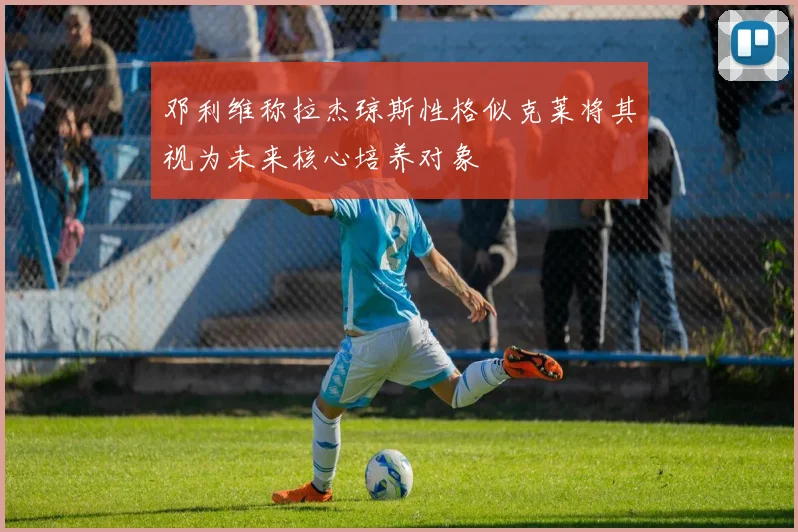 邓利维称拉杰琼斯性格似克莱将其视为未来核心培养对象