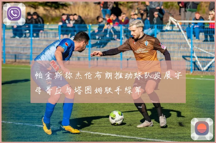 帕金斯称杰伦布朗推动球队发展字母哥应与塔图姆联手绿军