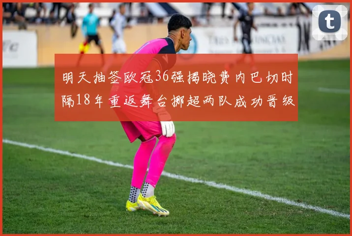 明天抽签欧冠36强揭晓费内巴切时隔18年重返舞台挪超两队成功晋级