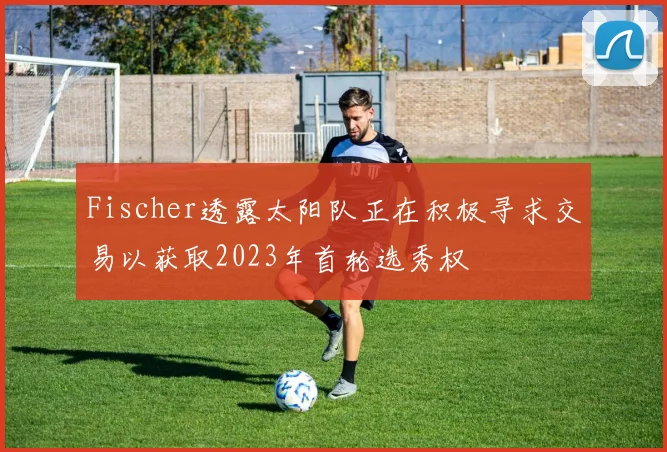 Fischer透露太阳队正在积极寻求交易以获取2023年首轮选秀权