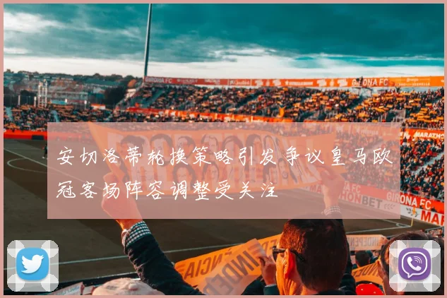 安切洛蒂轮换策略引发争议皇马欧冠客场阵容调整受关注