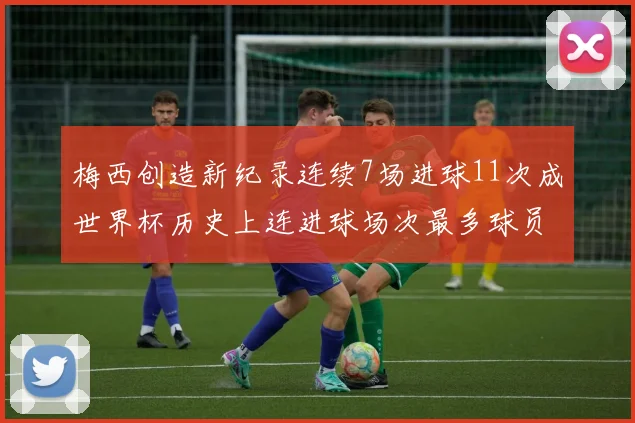 梅西创造新纪录连续7场进球11次成世界杯历史上连进球场次最多球员