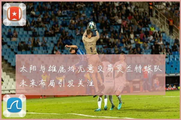 太阳与雄鹿均无意交易莫兰特球队未来布局引发关注