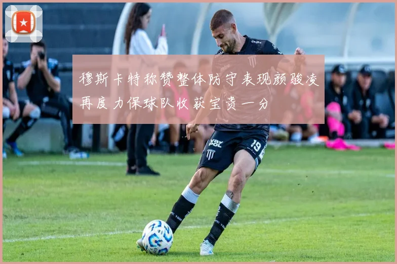 穆斯卡特称赞整体防守表现颜骏凌再度力保球队收获宝贵一分