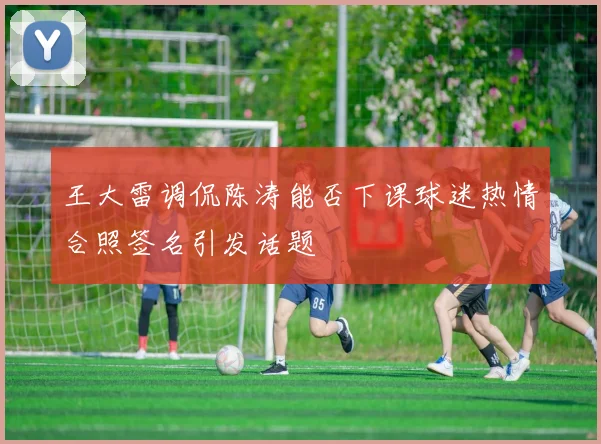 王大雷调侃陈涛能否下课球迷热情合照签名引发话题