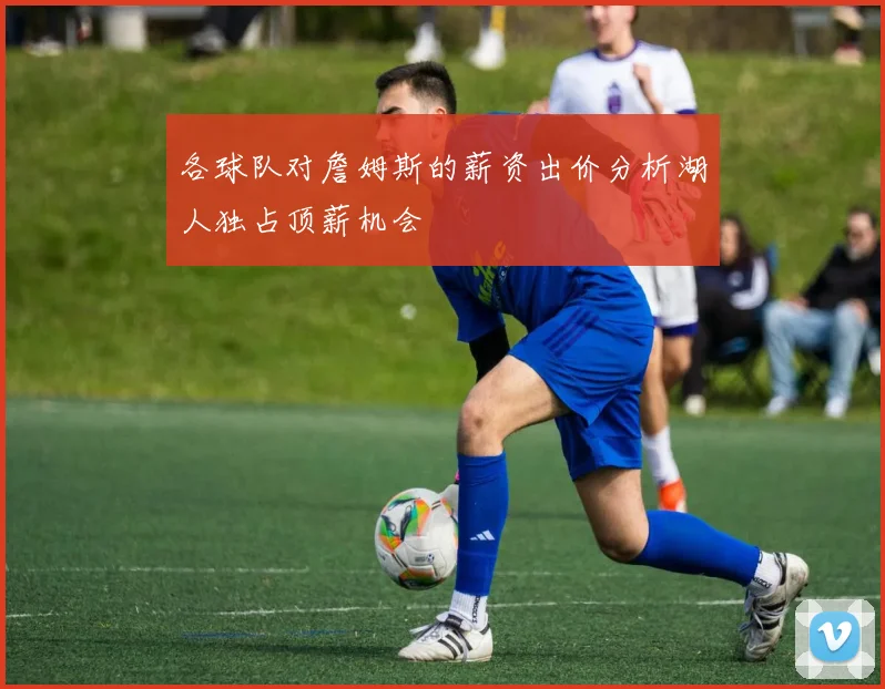各球队对詹姆斯的薪资出价分析湖人独占顶薪机会