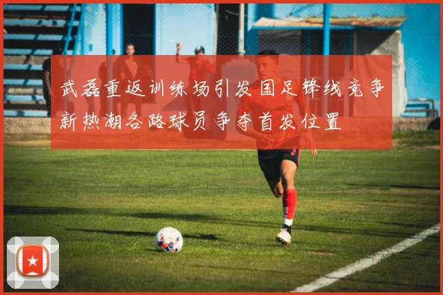 武磊重返训练场引发国足锋线竞争新热潮各路球员争夺首发位置