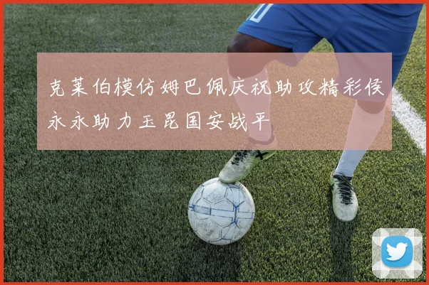 克莱伯模仿姆巴佩庆祝助攻精彩侯永永助力玉昆国安战平