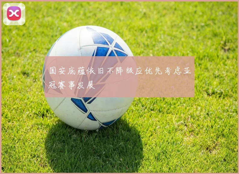 国安底蕴依旧不降级应优先考虑亚冠赛事发展