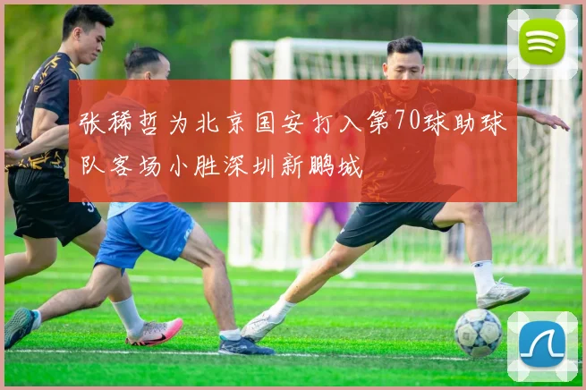 张稀哲为北京国安打入第70球助球队客场小胜深圳新鹏城