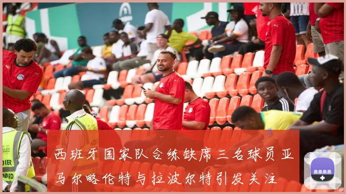 西班牙国家队合练缺席三名球员亚马尔略伦特与拉波尔特引发关注