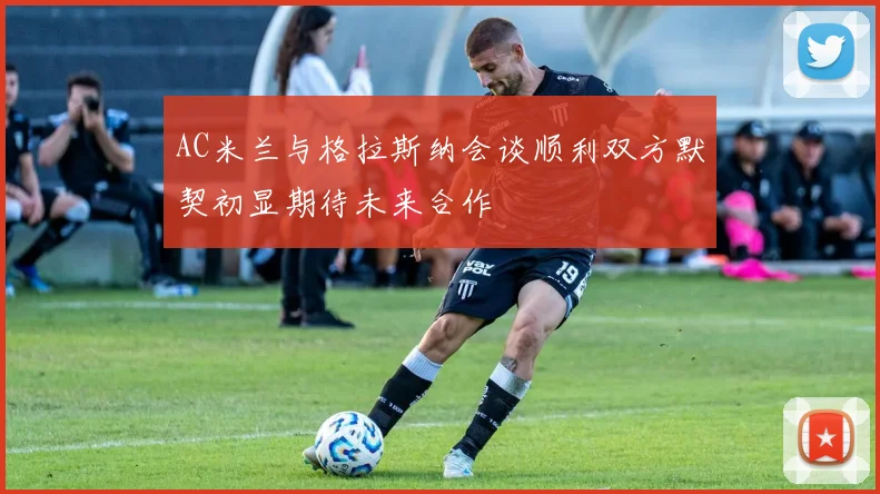AC米兰与格拉斯纳会谈顺利双方默契初显期待未来合作