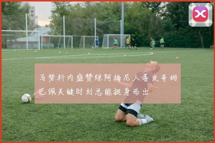 马努科内盛赞琼阿梅尼人善良夸姆巴佩关键时刻总能挺身而出