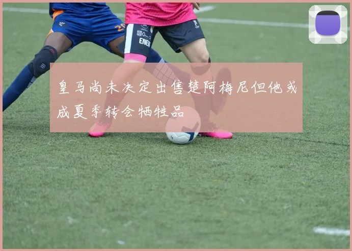 皇马尚未决定出售楚阿梅尼但他或成夏季转会牺牲品