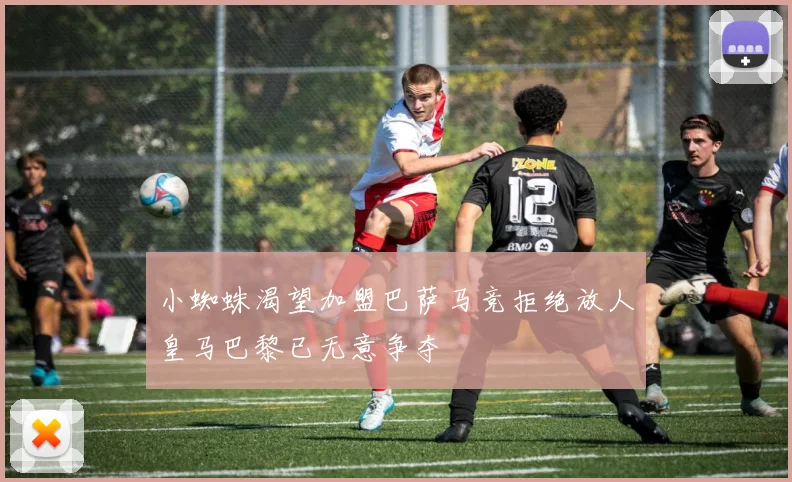 小蜘蛛渴望加盟巴萨马竞拒绝放人皇马巴黎已无意争夺