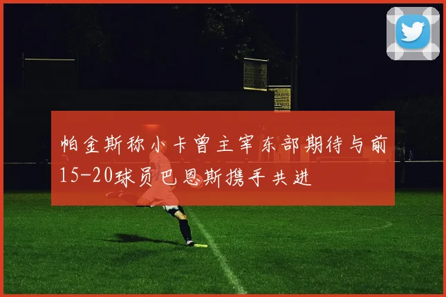 帕金斯称小卡曾主宰东部期待与前15-20球员巴恩斯携手共进