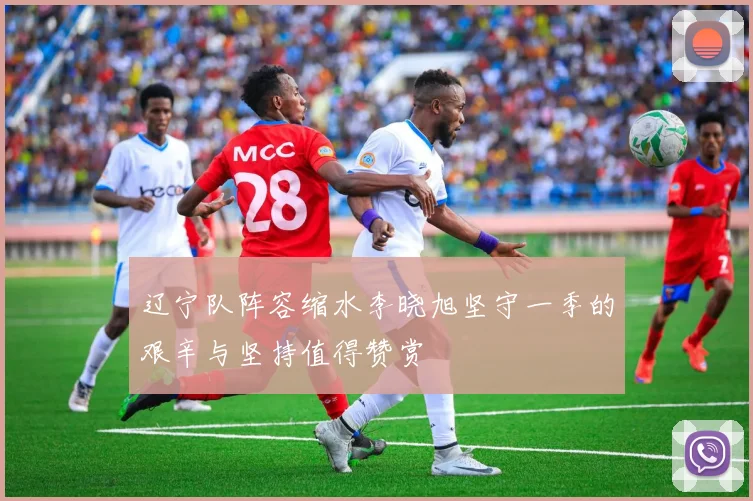 辽宁队阵容缩水李晓旭坚守一季的艰辛与坚持值得赞赏