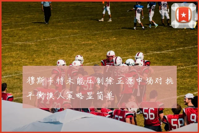 穆斯卡特未能压制徐正源中场对抗平衡换人策略显简单