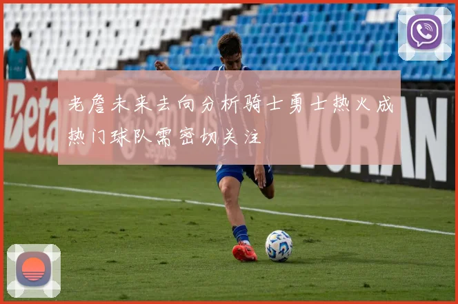 老詹未来去向分析骑士勇士热火成热门球队需密切关注