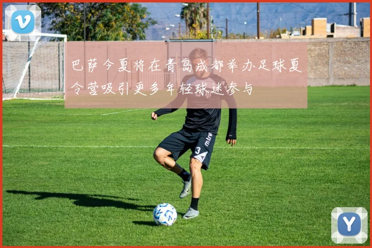 巴萨今夏将在青岛成都举办足球夏令营吸引更多年轻球迷参与