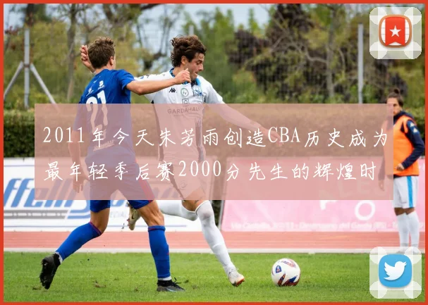 2011年今天朱芳雨创造CBA历史成为最年轻季后赛2000分先生的辉煌时刻