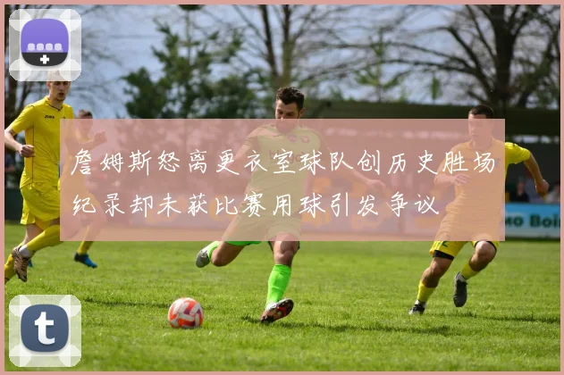 詹姆斯怒离更衣室球队创历史胜场纪录却未获比赛用球引发争议