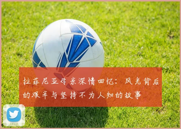 拉菲尼亚母亲深情回忆：风光背后的艰辛与坚持不为人知的故事