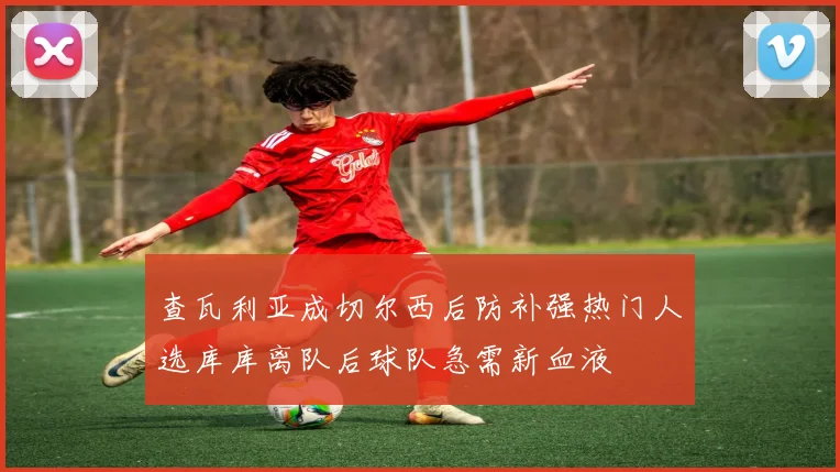 查瓦利亚成切尔西后防补强热门人选库库离队后球队急需新血液